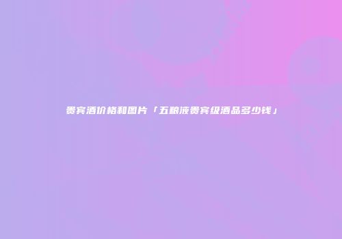 贵宾酒价格和图片「五粮液贵宾级酒品多少钱」