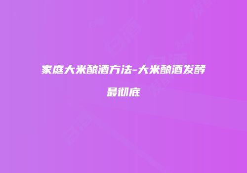 家庭大米酿酒方法-大米酿酒发酵最彻底