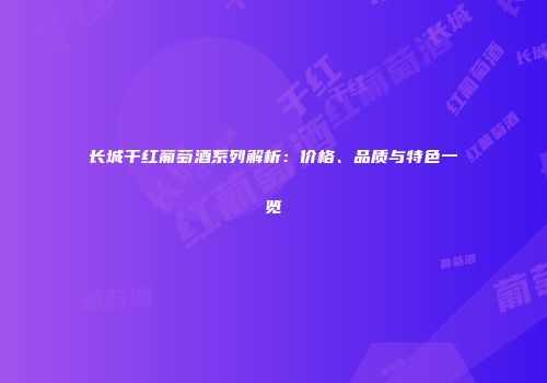 长城干红葡萄酒系列解析：价格、品质与特色一览