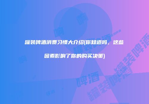 罐装啤酒消费习惯大介绍(你知道吗，这些因素影响了你的购买决策)