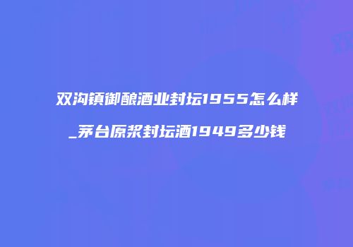 双沟镇御酿酒业封坛1955怎么样_茅台原浆封坛酒1949多少钱