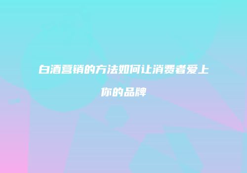 白酒营销的方法如何让消费者爱上你的品牌