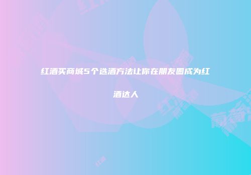 红酒买商城5个选酒方法让你在朋友圈成为红酒达人
