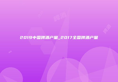 2019中国啤酒产量_2017全国啤酒产量