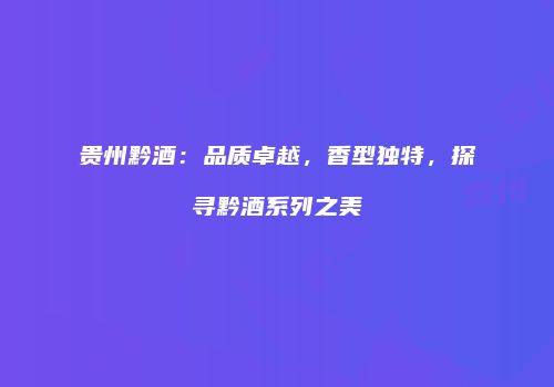 贵州黔酒：品质卓越，香型独特，探寻黔酒系列之美