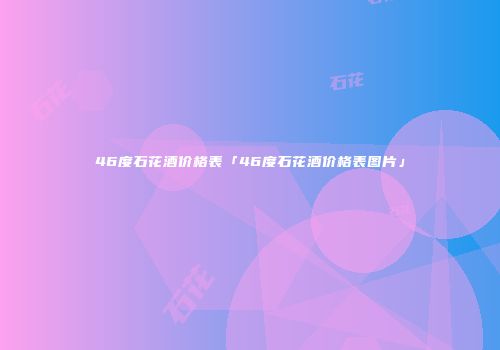 46度石花酒价格表「46度石花酒价格表图片」