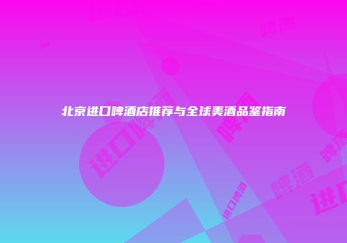 北京进口啤酒店推荐与全球美酒品鉴指南