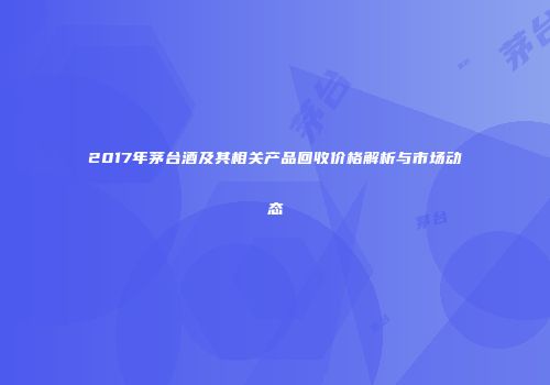 2017年茅台酒及其相关产品回收价格解析与市场动态