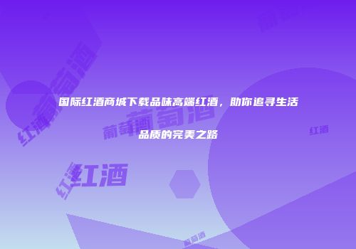 国际红酒商城下载品味高端红酒，助你追寻生活品质的完美之路