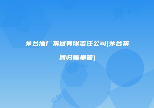 茅台酒厂集团有限责任公司(茅台集团归哪里管)