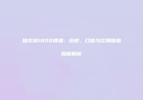 哈尔滨1900啤酒：历史、口感与饮用体验深度解析