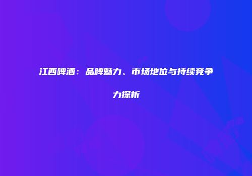 江西啤酒：品牌魅力、市场地位与持续竞争力探析