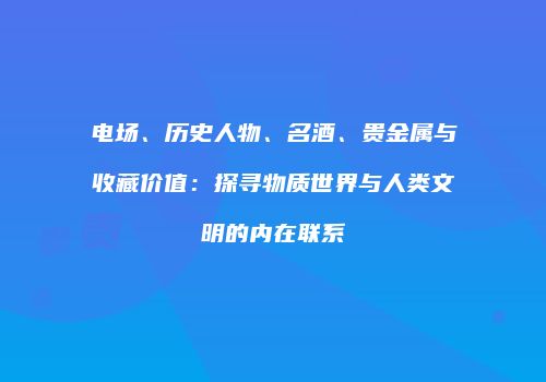 电场、历史人物、名酒、贵金属与收藏价值：探寻物质世界与人类文明的内在联系