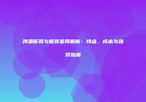 啤酒听装与瓶装差异解析：特点、成本与选择指南
