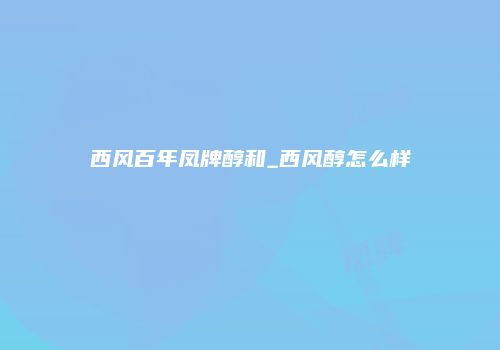 西风百年凤牌醇和_西风醇怎么样