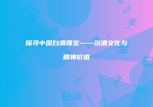 探寻中国白酒瑰宝——汾酒文化与精神价值