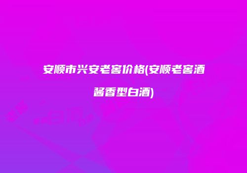 安顺市兴安老窖价格(安顺老窖酒酱香型白酒)