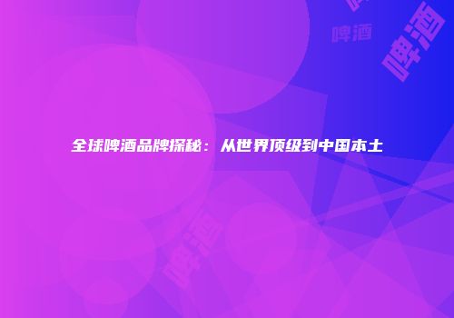全球啤酒品牌探秘：从世界顶级到中国本土