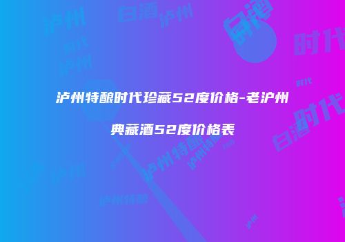 泸州特酿时代珍藏52度价格-老沪州典藏酒52度价格表