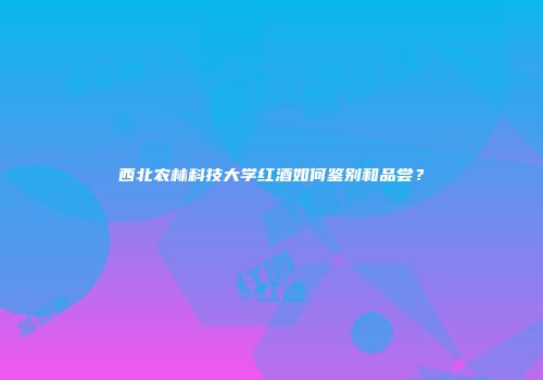 西北农林科技大学红酒如何鉴别和品尝？