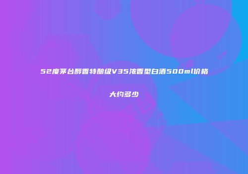 52度茅台醇香特酿级V35浓香型白酒500ml价格大约多少