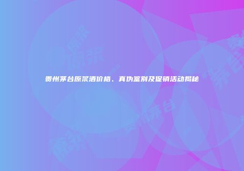 贵州茅台原浆酒价格、真伪鉴别及促销活动揭秘