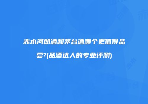赤水河郎酒和茅台酒哪个更值得品尝?(品酒达人的专业评测)