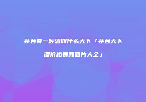 茅台有一种酒叫什么天下「茅台天下酒价格表和图片大全」