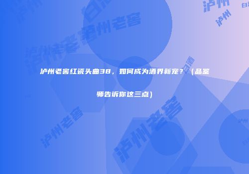 泸州老窖红瓷头曲38，如何成为酒界新宠？（品鉴师告诉你这三点）