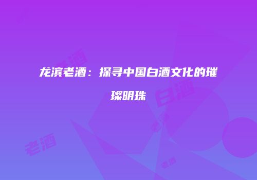 龙滨老酒：探寻中国白酒文化的璀璨明珠