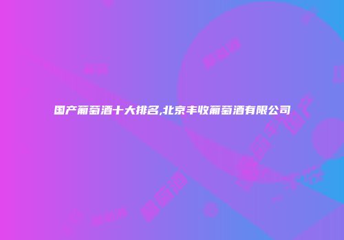 国产葡萄酒十大排名,北京丰收葡萄酒有限公司