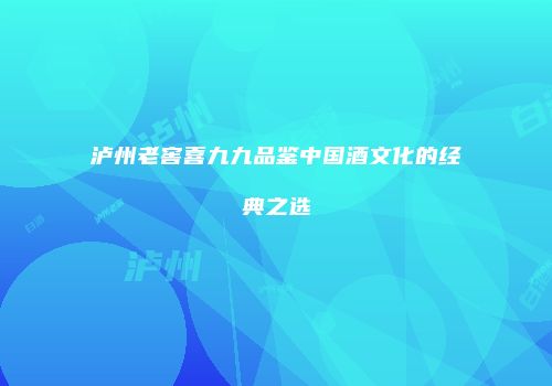 泸州老窖喜九九品鉴中国酒文化的经典之选