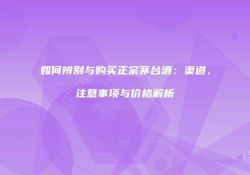 如何辨别与购买正宗茅台酒：渠道、注意事项与价格解析