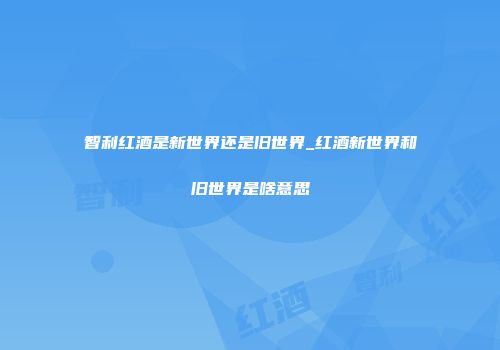 智利红酒是新世界还是旧世界_红酒新世界和旧世界是啥意思