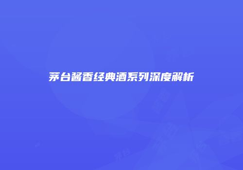 茅台酱香经典酒系列深度解析