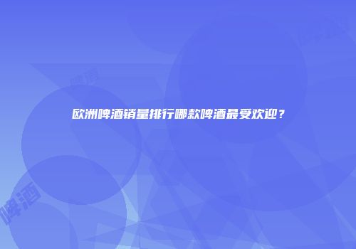 欧洲啤酒销量排行哪款啤酒最受欢迎？