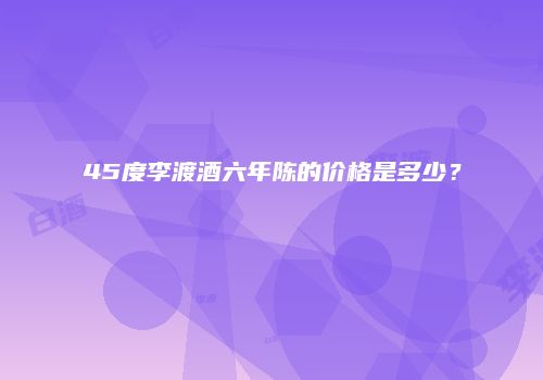 45度李渡酒六年陈的价格是多少？