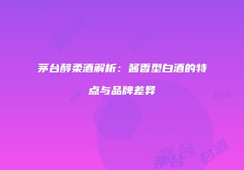 茅台醇柔酒解析：酱香型白酒的特点与品牌差异