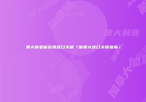 澳大利亚葡萄酒进口关税「加拿大进口关税查询」