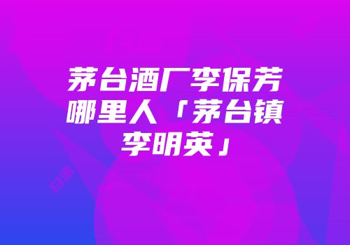 茅台酒厂李保芳哪里人「茅台镇李明英」
