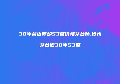 30年酱香陈酿53度价格茅台镇,贵州茅台酒30年53度