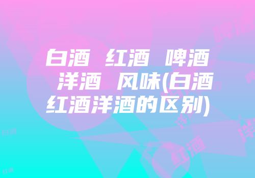 白酒 红酒 啤酒 洋酒 风味(白酒红酒洋酒的区别)