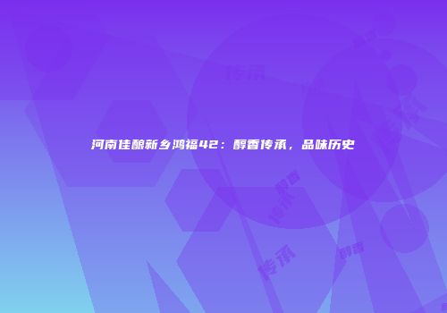 河南佳酿新乡鸿福42：醇香传承，品味历史