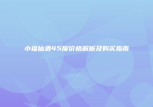 小福仙酒45度价格解析及购买指南