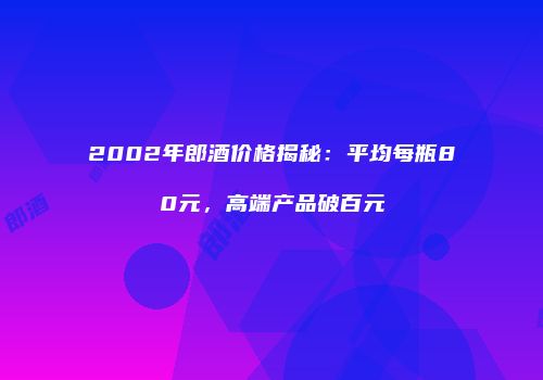 2002年郎酒价格揭秘：平均每瓶80元，高端产品破百元