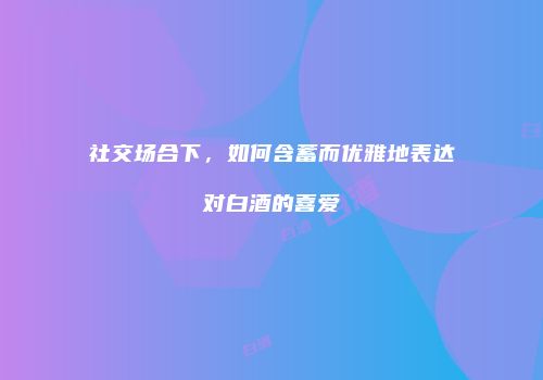 社交场合下，如何含蓄而优雅地表达对白酒的喜爱