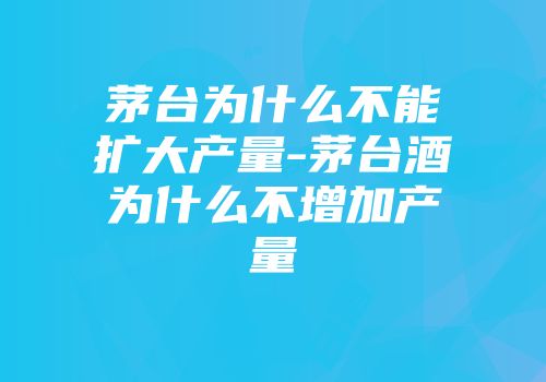 茅台为什么不能扩大产量-茅台酒为什么不增加产量