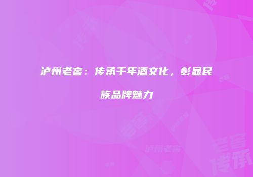 泸州老窖：传承千年酒文化，彰显民族品牌魅力