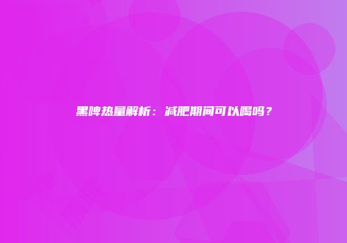 黑啤热量解析：减肥期间可以喝吗？