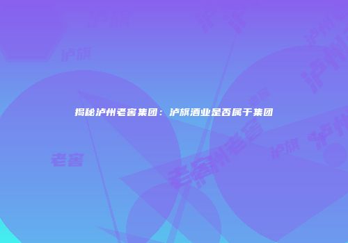 揭秘泸州老窖集团：泸旗酒业是否属于集团